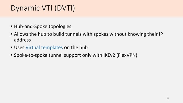 Dynamic VTI (DVTI)
• Hub-and-Spoke topologies
• Allows the hub to build tunnels with spokes without knowing their IP
address
• Uses Virtual templates on the hub
• Spoke-to-spoke tunnel support only with IKEv2 (FlexVPN)
34
