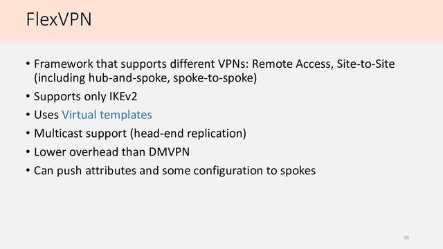 FlexVPN
• Framework that supports different VPNs: Remote Access, Site-to-Site
(including hub-and-spoke, spoke-to-spoke)
• Supports only IKEv2
• Uses Virtual templates
• Multicast support (head-end replication)
• Lower overhead than DMVPN
• Can push attributes and some configuration to spokes
36
