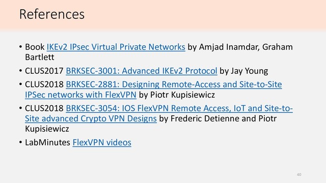 References
• Book IKEv2 IPsec Virtual Private Networks by Amjad Inamdar, Graham
Bartlett
• CLUS2017 BRKSEC-3001: Advanced IKEv2 Protocol by Jay Young
• CLUS2018 BRKSEC-2881: Designing Remote-Access and Site-to-Site
IPSec networks with FlexVPN by Piotr Kupisiewicz
• CLUS2018 BRKSEC-3054: IOS FlexVPN Remote Access, IoT and Site-to-
Site advanced Crypto VPN Designs by Frederic Detienne and Piotr
Kupisiewicz
• LabMinutes FlexVPN videos
40
