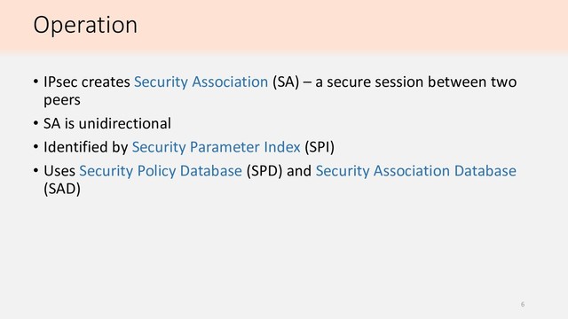 Operation
• IPsec creates Security Association (SA) – a secure session between two
peers
• SA is unidirectional
• Identified by Security Parameter Index (SPI)
• Uses Security Policy Database (SPD) and Security Association Database
(SAD)
6
