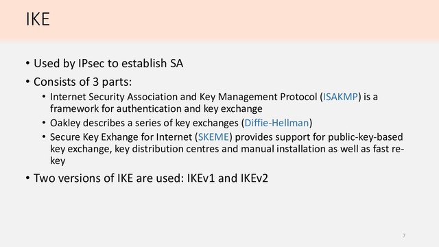 IKE
• Used by IPsec to establish SA
• Consists of 3 parts:
• Internet Security Association and Key Management Protocol (ISAKMP) is a
framework for authentication and key exchange
• Oakley describes a series of key exchanges (Diffie-Hellman)
• Secure Key Exhange for Internet (SKEME) provides support for public-key-based
key exchange, key distribution centres and manual installation as well as fast re-
key
• Two versions of IKE are used: IKEv1 and IKEv2
7
