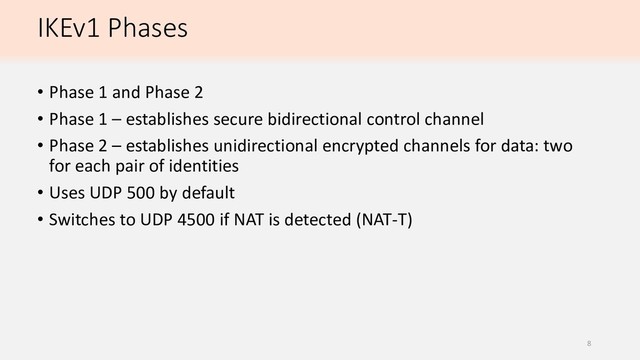 IKEv1 Phases
• Phase 1 and Phase 2
• Phase 1 – establishes secure bidirectional control channel
• Phase 2 – establishes unidirectional encrypted channels for data: two
for each pair of identities
• Uses UDP 500 by default
• Switches to UDP 4500 if NAT is detected (NAT-T)
8
