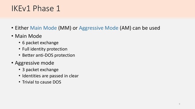 IKEv1 Phase 1
• Either Main Mode (MM) or Aggressive Mode (AM) can be used
• Main Mode
• 6 packet exchange
• Full identity protection
• Better anti-DOS protection
• Aggressive mode
• 3 packet exchange
• Identities are passed in clear
• Trivial to cause DOS
9
