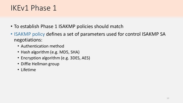 IKEv1 Phase 1
• To establish Phase 1 ISAKMP policies should match
• ISAKMP policy defines a set of parameters used for control ISAKMP SA
negotiations:
• Authentication method
• Hash algorithm (e.g. MD5, SHA)
• Encryption algorithm (e.g. 3DES, AES)
• Diffie Hellman group
• Lifetime
10

