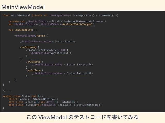 class MainViewModel(private val itemRepository: ItemRepository) : ViewModel() {
private val _itemListStatus = MutableLiveData>>()
val itemListStatus = _itemListStatus.distinctUntilChanged()
fun loadItemList() {
viewModelScope.launch {
_itemListStatus.value = Status.Loading
runCatching {
withContext(Dispatchers.IO) {
itemRepository.getItemList()
}
}
.onSuccess {
_itemListStatus.value = Status.Success(it)
}
.onFailure {
_itemListStatus.value = Status.Failure(it)
}
}
}
}
// ...
sealed class Status {
object Loading : Status()
data class Success(val data: T) : Status()
data class Failure(val throwable: Throwable) : Status()
}
MainViewModel
͜ͷ ViewModel ͷςετίʔυΛॻ͍ͯΈΔ
