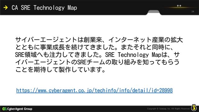 CA SRE Technology Map
https://www.cyberagent.co.jp/techinfo/info/detail/id=28998
24
サイバーエージェントは創業来、インターネット産業の拡大
とともに事業成長を続けてきました。またそれと同時に、
SRE領域へも注力してきました。SRE Technology Mapは、サ
イバーエージェントのSREチームの取り組みを知ってもらう
ことを期待して製作しています。
