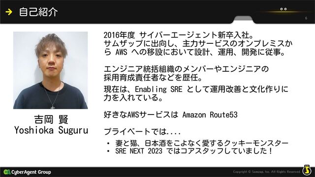 吉岡 賢
Yoshioka Suguru
自己紹介
2016年度 サイバーエージェント新卒入社。
サムザップに出向し、主力サービスのオンプレミスか
ら AWS への移設において設計、運用、開発に従事。
エンジニア統括組織のメンバーやエンジニアの
採用育成責任者などを歴任。
現在は、Enabling SRE として運用改善と文化作りに
力を入れている。
好きなAWSサービスは Amazon Route53
プライベートでは....
• 妻と猫、日本酒をこよなく愛するクッキーモンスター
• SRE NEXT 2023 ではコアスタッフしていました！
6
