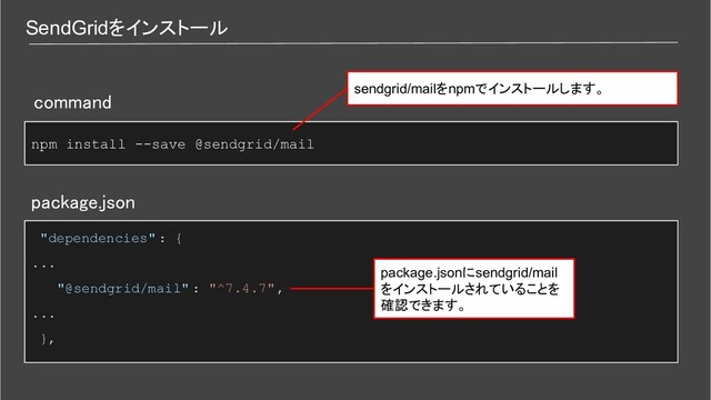 SendGridをインストール
npm install --save @sendgrid/mail
package.json 
"dependencies" : {
...
"@sendgrid/mail" : "^7.4.7",
...
}, 
command 
sendgrid/mailをnpmでインストールします。
package.jsonにsendgrid/mail
をインストールされていることを
確認できます。

