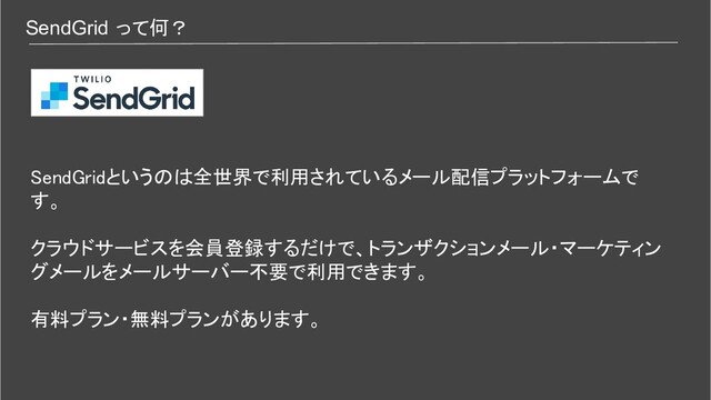 SendGrid って何？
SendGridというのは全世界で利用されているメール配信プラットフォームで
す。 
 
クラウドサービスを会員登録するだけで、トランザクションメール・マーケティン
グメールをメールサーバー不要で利用できます。 
 
有料プラン・無料プランがあります。 
