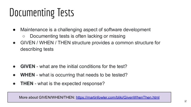 ● Maintenance is a challenging aspect of software development
○ Documenting tests is often lacking or missing
● GIVEN / WHEN / THEN structure provides a common structure for
describing tests
● GIVEN - what are the initial conditions for the test?
● WHEN - what is occurring that needs to be tested?
● THEN - what is the expected response?
Documenting Tests
12
More about GIVEN/WHEN/THEN: https://martinfowler.com/bliki/GivenWhenThen.html

