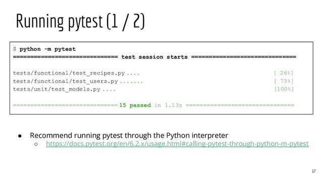 $ python -m pytest
============================== test session starts ==============================
tests/functional/test_recipes.py .... [ 26%]
tests/functional/test_users.py ....... [ 73%]
tests/unit/test_models.py .... [100%]
============================== 15 passed in 1.13s ===============================
Running pytest (1 / 2)
17
● Recommend running pytest through the Python interpreter
○ https://docs.pytest.org/en/6.2.x/usage.html#calling-pytest-through-python-m-pytest
