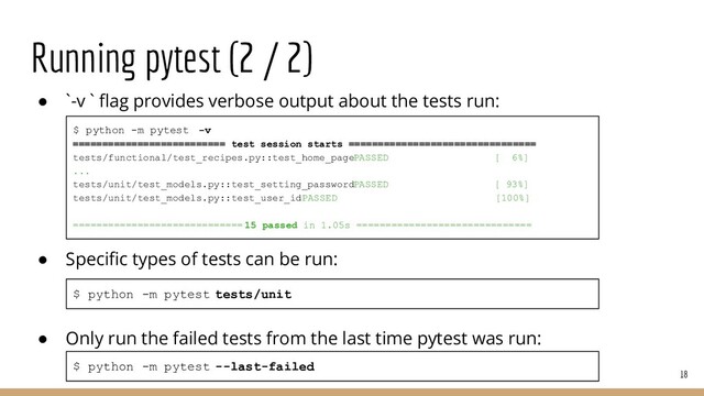 Running pytest (2 / 2)
● `-v ` ﬂag provides verbose output about the tests run:
● Speciﬁc types of tests can be run:
● Only run the failed tests from the last time pytest was run:
18
$ python -m pytest --last-failed
$ python -m pytest tests/unit
$ python -m pytest -v
========================== test session starts ================================
tests/functional/test_recipes.py::test_home_page PASSED [ 6%]
...
tests/unit/test_models.py::test_setting_password PASSED [ 93%]
tests/unit/test_models.py::test_user_id PASSED [100%]
============================= 15 passed in 1.05s ==============================
