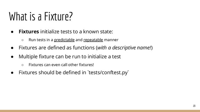 What is a Fixture?
20
● Fixtures initialize tests to a known state:
○ Run tests in a predictable and repeatable manner
● Fixtures are deﬁned as functions (with a descriptive name!)
● Multiple ﬁxture can be run to initialize a test
○ Fixtures can even call other ﬁxtures!
● Fixtures should be deﬁned in `tests/conftest.py`

