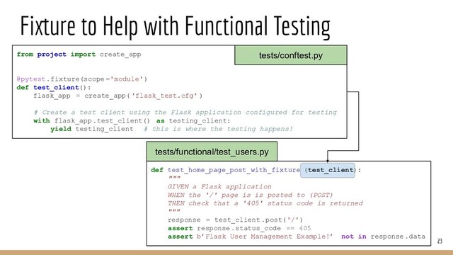Fixture to Help with Functional Testing
23
from project import create_app
@pytest.fixture(scope ='module')
def test_client():
flask_app = create_app( 'flask_test.cfg' )
# Create a test client using the Flask application configured for testing
with flask_app.test_client() as testing_client:
yield testing_client # this is where the testing happens!
def test_home_page_post_with_fixture (test_client):
"""
GIVEN a Flask application
WHEN the '/' page is is posted to (POST)
THEN check that a '405' status code is returned
"""
response = test_client .post('/')
assert response.status_code == 405
assert b’Flask User Management Example!’ not in response.data
tests/functional/test_users.py
tests/conftest.py
