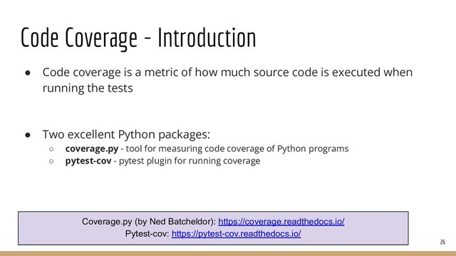 ● Code coverage is a metric of how much source code is executed when
running the tests
● Two excellent Python packages:
○ coverage.py - tool for measuring code coverage of Python programs
○ pytest-cov - pytest plugin for running coverage
Code Coverage - Introduction
26
Coverage.py (by Ned Batcheldor): https://coverage.readthedocs.io/
Pytest-cov: https://pytest-cov.readthedocs.io/
