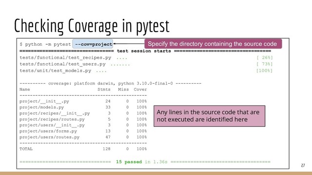 Checking Coverage in pytest
27
$ python -m pytest --cov=project
================================= test session starts ==================================
tests/functional/test_recipes.py .... [ 26%]
tests/functional/test_users.py ....... [ 73%]
tests/unit/test_models.py .... [100%]
---------- coverage: platform darwin, python 3.10.0-final-0 ----------
Name Stmts Miss Cover
-------------------------------------------------
project/__init__.py 24 0 100%
project/models.py 33 0 100%
project/recipes/__init__.py 3 0 100%
project/recipes/routes.py 5 0 100%
project/users/__init__.py 3 0 100%
project/users/forms.py 13 0 100%
project/users/routes.py 47 0 100%
-------------------------------------------------
TOTAL 128 0 100%
================================ 15 passed in 1.36s ===================================
Any lines in the source code that are
not executed are identiﬁed here
Specify the directory containing the source code
