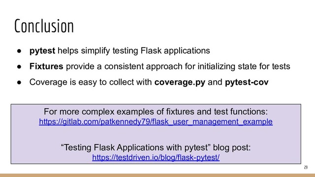 Conclusion
● pytest helps simplify testing Flask applications
● Fixtures provide a consistent approach for initializing state for tests
● Coverage is easy to collect with coverage.py and pytest-cov
29
For more complex examples of fixtures and test functions:
https://gitlab.com/patkennedy79/flask_user_management_example
“Testing Flask Applications with pytest” blog post:
https://testdriven.io/blog/flask-pytest/
