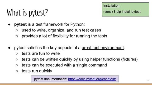 What is pytest?
● pytest is a test framework for Python:
○ used to write, organize, and run test cases
○ provides a lot of flexibility for running the tests
● pytest satisfies the key aspects of a great test environment:
○ tests are fun to write
○ tests can be written quickly by using helper functions (fixtures)
○ tests can be executed with a single command
○ tests run quickly
6
pytest documentation: https://docs.pytest.org/en/latest/
Installation:
(venv) $ pip install pytest
