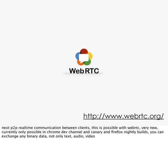 http://www.webrtc.org/
next p2p realtime communication between clients, this is possible with webrtc, very new,
currently only possible in chrome dev channel and canary and ﬁrefox nightly builds, you can
exchange any binary data, not only text, audio, video
