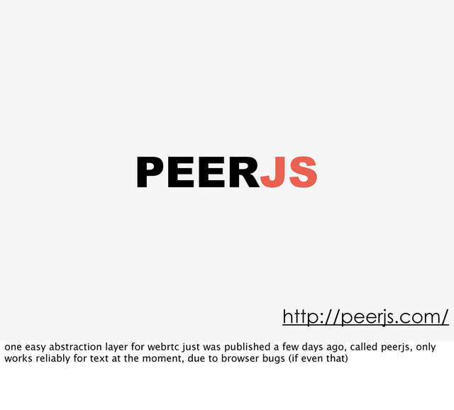PEERJS
http://peerjs.com/
one easy abstraction layer for webrtc just was published a few days ago, called peerjs, only
works reliably for text at the moment, due to browser bugs (if even that)
