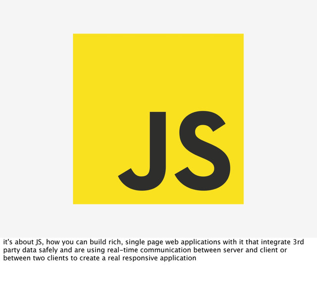 it's about JS, how you can build rich, single page web applications with it that integrate 3rd
party data safely and are using real-time communication between server and client or
between two clients to create a real responsive application
