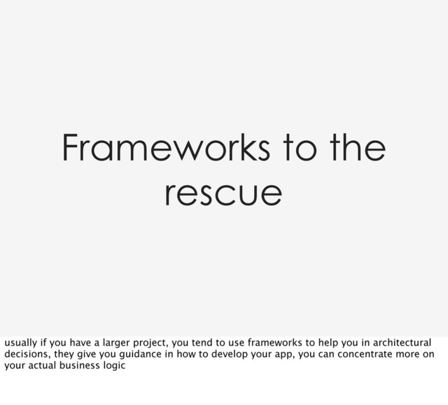 Frameworks to the
rescue
usually if you have a larger project, you tend to use frameworks to help you in architectural
decisions, they give you guidance in how to develop your app, you can concentrate more on
your actual business logic
