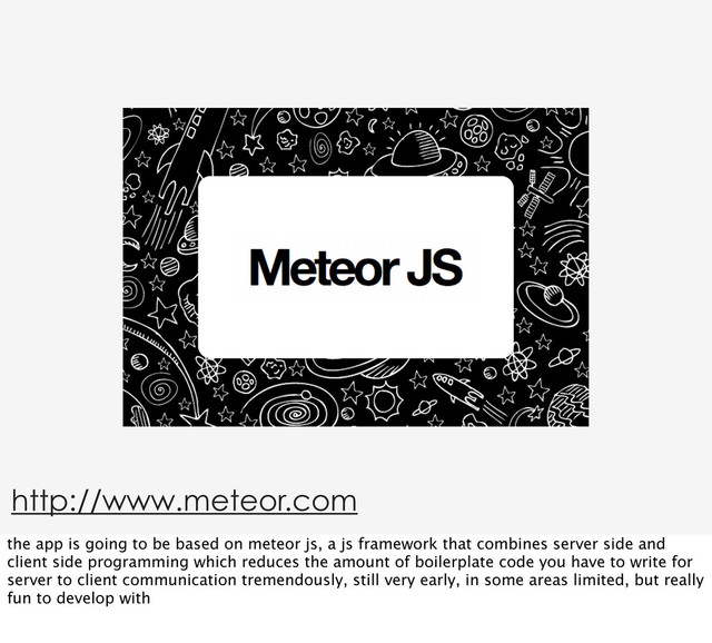 http://www.meteor.com
the app is going to be based on meteor js, a js framework that combines server side and
client side programming which reduces the amount of boilerplate code you have to write for
server to client communication tremendously, still very early, in some areas limited, but really
fun to develop with
