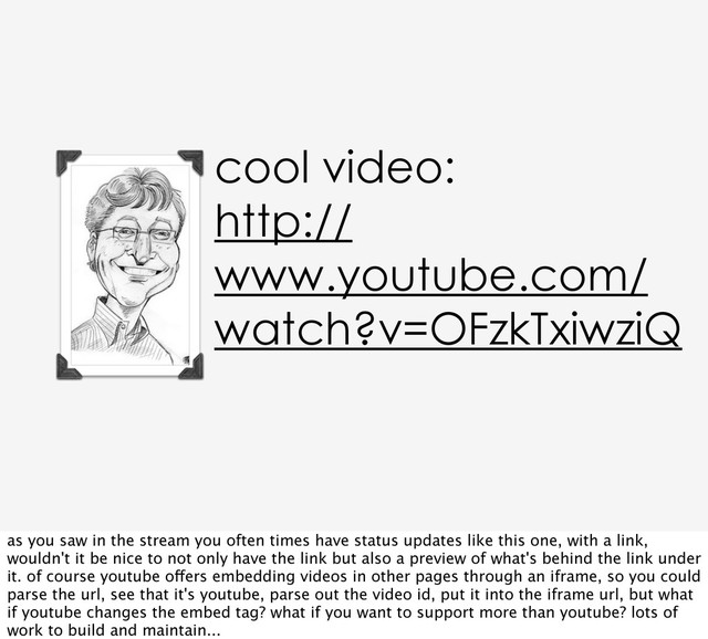 cool video:
http://
www.youtube.com/
watch?v=OFzkTxiwziQ
as you saw in the stream you often times have status updates like this one, with a link,
wouldn't it be nice to not only have the link but also a preview of what's behind the link under
it. of course youtube offers embedding videos in other pages through an iframe, so you could
parse the url, see that it's youtube, parse out the video id, put it into the iframe url, but what
if youtube changes the embed tag? what if you want to support more than youtube? lots of
work to build and maintain...
