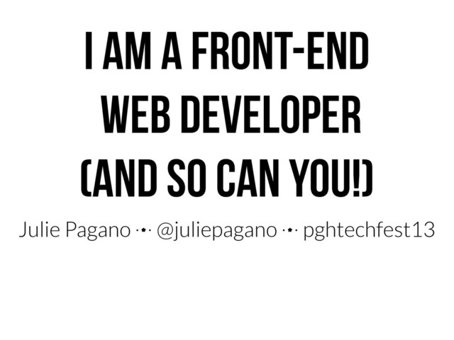 I AM A FRONT-END
WEB DEVELOPER
(AND SO CAN YOU!)
Julie Pagano 4 @juliepagano 4 pghtechfest13
