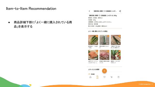 © 2022 Cookpad Inc. 9
Item-to-Item Recommendation 
● 商品詳細下部に「よく一緒に購入されている商
品」を表示する 
