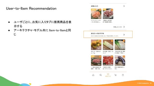 © 2022 Cookpad Inc. 10
User-to-Item Recommendation 
● ユーザごとに、お気に入りタブに推薦商品を表
示する 
● アーキテクチャ・モデル共に Item-to-Itemと同
じ 
