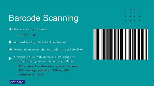 Barcode Scanning
Automatically detects the format
Reads a lot of formats
• Linear, 2D
Automatically extracts a wide range of
information types of structured data
• URLs, email addresses, phone numbers,
SMS message prompts, ISBNs, WiFi
information etc
Works even when the barcode is upside down

