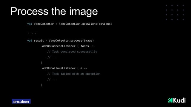 Process the image
val faceDetector = FaceDetection.getClient(options)
...
val result = faceDetector.process(image)
.addOnSuccessListener { faces ->
// Task completed successfully
// ...
}
.addOnFailureListener { e ->
// Task failed with an exception
// ...
}
