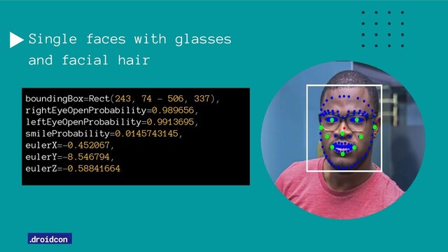 Single faces with glasses
and facial hair
boundingBox=Rect(243, 74 - 506, 337),
rightEyeOpenProbability=0.989656,
leftEyeOpenProbability=0.9913695,
smileProbability=0.0145743145,
eulerX=-0.452067,
eulerY=-8.546794,
eulerZ=-0.58841664
