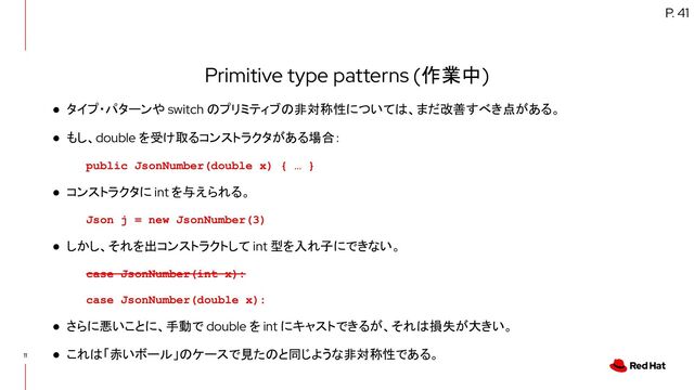 11
Primitive type patterns (作業中)
● タイプ・パターンや switch のプリミティブの非対称性については、まだ改善すべき点がある。
● もし、double を受け取るコンストラクタがある場合：
public JsonNumber(double x) { … }
● コンストラクタに int を与えられる。
Json j = new JsonNumber(3)
● しかし、それを出コンストラクトして int 型を入れ子にできない。
case JsonNumber(int x):
case JsonNumber(double x):
● さらに悪いことに、手動で double を int にキャストできるが、それは損失が大きい。
● これは「赤いボール」のケースで見たのと同じような非対称性である。
P. 41
