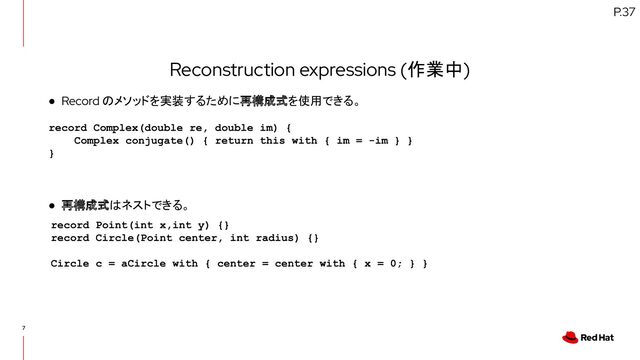 7
Reconstruction expressions (作業中)
● Record のメソッドを実装するために再構成式を使用できる。
● 再構成式はネストできる。
P.37
record Complex(double re, double im) {
Complex conjugate() { return this with { im = -im } }
}
record Point(int x,int y) {}
record Circle(Point center, int radius) {}
Circle c = aCircle with { center = center with { x = 0; } }
