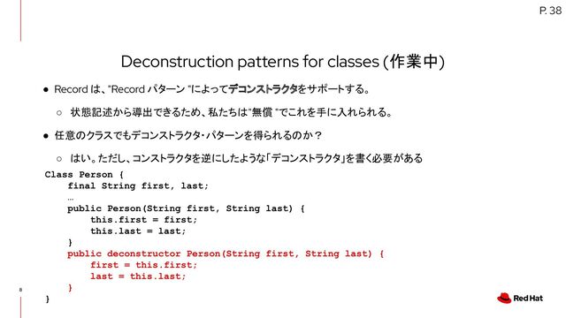 8
Deconstruction patterns for classes (作業中)
● Record は、"Record パターン "によってデコンストラクタをサポートする。
○ 状態記述から導出できるため、私たちは"無償 "でこれを手に入れられる。
● 任意のクラスでもデコンストラクタ・パターンを得られるのか？
○ はい。ただし、コンストラクタを逆にしたような「デコンストラクタ」を書く必要がある
P. 38
Class Person {
final String first, last;
…
public Person(String first, String last) {
this.first = first;
this.last = last;
}
public deconstructor Person(String first, String last) {
first = this.first;
last = this.last;
}
}
