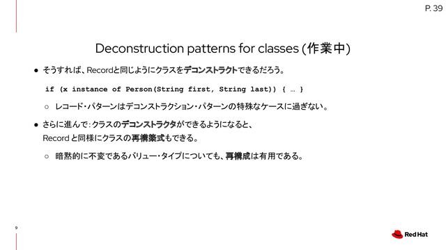 9
Deconstruction patterns for classes (作業中)
● そうすれば、Recordと同じようにクラスをデコンストラクトできるだろう。
○ レコード・パターンはデコンストラクション・パターンの特殊なケースに過ぎない。
● さらに進んで：クラスのデコンストラクタができるようになると、
Record と同様にクラスの再構築式もできる。
○ 暗黙的に不変であるバリュー・タイプについても、再構成は有用である。
P. 39
if (x instance of Person(String first, String last)) { … }
