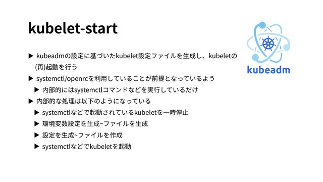 kubelet-start
▶ kubeadmの設定に基づいたkubelet設定ファイルを⽣成し、kubeletの
(再)起動を⾏う
▶ systemctl/openrcを利⽤していることが前提となっているよう
▶ 内部的にはsystemctlコマンドなどを実⾏しているだけ
▶ 内部的な処理は以下のようになっている
▶ systemctlなどで起動されているkubeletを⼀時停⽌
▶ 環境変数設定を⽣成~ファイルを⽣成
▶ 設定を⽣成~ファイルを作成
▶ systemctlなどでkubeletを起動

