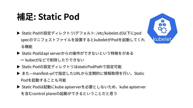 補⾜: Static Pod
▶ Static Podの設定ディレクトリ(デフォルト: /etc/kubelet.d)以下にpod
specのマニフェストファイルを設置するとkubeletがPodを起動してくれ
る機能
▶ Static Podはapi serverからの操作ができないという特徴をがある
→ kubectlなどで削除したりできない
▶ Static Podの設定ディレクトリはstaticPodPathで設定可能
▶ また—manifest-urlで指定したURLから定期的に情報取得を⾏い、Static
Podを起動することも可能
▶ Static Podは起動にkube apiserverを必要としないため、kube apiserver
を含むcontrol planeの起動ができるということだと思う
