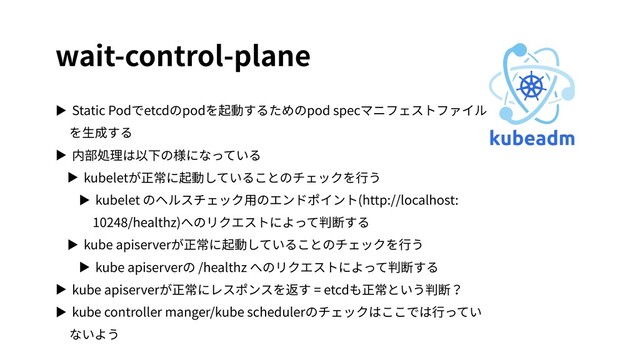 wait-control-plane
▶ Static Podでetcdのpodを起動するためのpod specマニフェストファイル
を⽣成する
▶ 内部処理は以下の様になっている
▶ kubeletが正常に起動していることのチェックを⾏う
▶ kubelet のヘルスチェック⽤のエンドポイント(http://localhost:
10248/healthz)へのリクエストによって判断する
▶ kube apiserverが正常に起動していることのチェックを⾏う
▶ kube apiserverの /healthz へのリクエストによって判断する
▶ kube apiserverが正常にレスポンスを返す = etcdも正常という判断？
▶ kube controller manger/kube schedulerのチェックはここでは⾏ってい
ないよう

