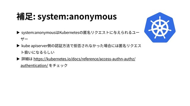 補⾜: system:anonymous
▶ system:anonymousはKubernetesの匿名リクエストに与えられるユー
ザー
▶ kube apiserver側の認証⽅法で拒否されなかった場合には匿名リクエス
ト扱いになるらしい
▶ 詳細は https://kubernetes.io/docs/reference/access-authn-authz/
authentication/ をチェック
