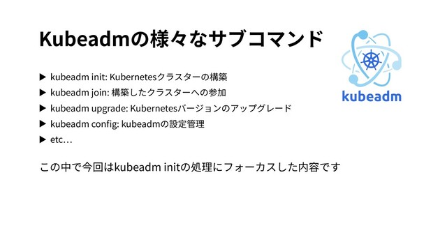 Kubeadmの様々なサブコマンド
▶ kubeadm init: Kubernetesクラスターの構築
▶ kubeadm join: 構築したクラスターへの参加
▶ kubeadm upgrade: Kubernetesバージョンのアップグレード
▶ kubeadm conﬁg: kubeadmの設定管理
▶ etc
この中で今回はkubeadm initの処理にフォーカスした内容です
