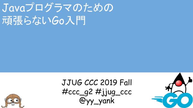 Javaプログラマのための
頑張らないGo入門
JJUG CCC 2019 Fall
#ccc_g2 #jjug_ccc
@yy_yank
