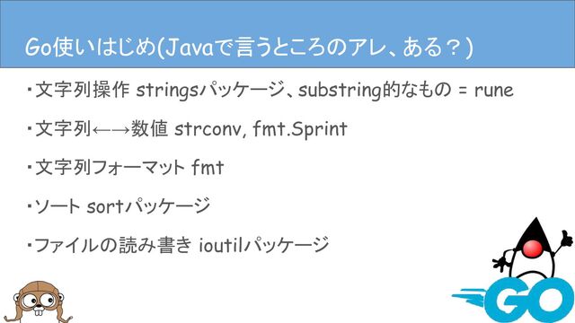 ・文字列操作 stringsパッケージ、substring的なもの = rune
・文字列←→数値 strconv, fmt.Sprint
・文字列フォーマット fmt
・ソート sortパッケージ
・ファイルの読み書き ioutilパッケージ
Javaで言うとこのアレ、ある？
Go使いはじめ(Javaで言うところのアレ、ある？)
