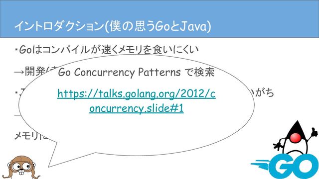 ・Goはコンパイルが速くメモリを食いにくい
→開発(者)に優しい
・Javaは速いんだけどなんだかんだメモリ食ってしまいがち
→開発(者)に優しいかもしれないけど、
メモリには厳しい
イントロダクション
イントロダクション(僕の思うGoとJava)
Go Concurrency Patterns で検索
https://talks.golang.org/2012/c
oncurrency.slide#1
