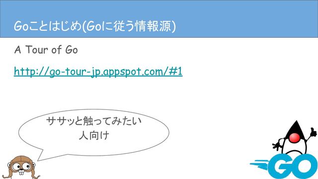 A Tour of Go
http://go-tour-jp.appspot.com/#1
Goことはじめ(Goに従う情報源)
ササッと触ってみたい
人向け
Goことはじめ(Goに従う情報源)
