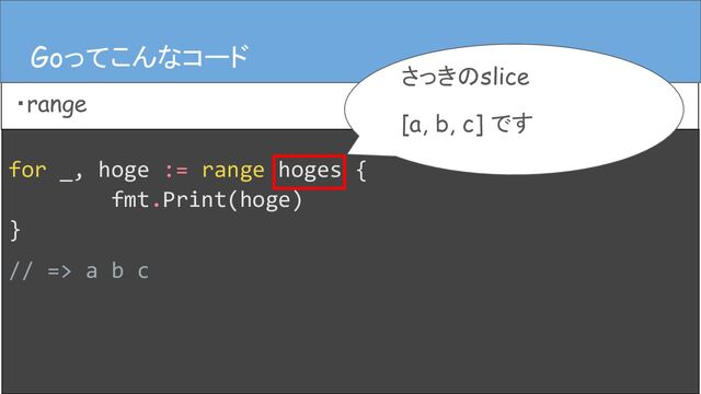 for _, hoge := range hoges {
fmt.Print(hoge)
}
// => a b c
Goってこんなコード
・range
Goってこんなコード
さっきのslice
[a, b, c] です

