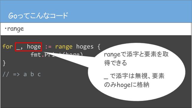 for _, hoge := range hoges {
fmt.Print(hoge)
}
// => a b c
Goってこんなコード
・range
Goってこんなコード
rangeで添字と要素を取
得できる
_ で添字は無視、要素
のみhogeに格納
