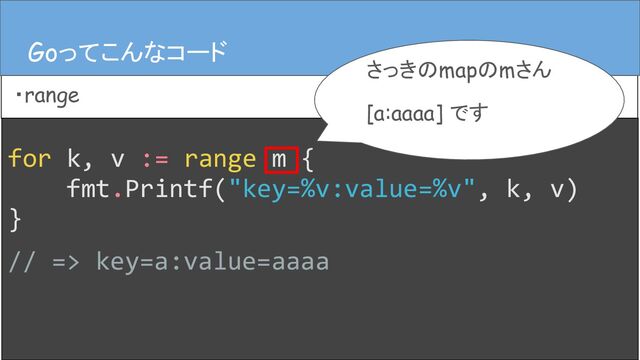 for k, v := range m {
fmt.Printf("key=%v:value=%v", k, v)
}
// => key=a:value=aaaa
Goってこんなコード
・range
Goってこんなコード
さっきのmapのmさん
[a:aaaa] です
